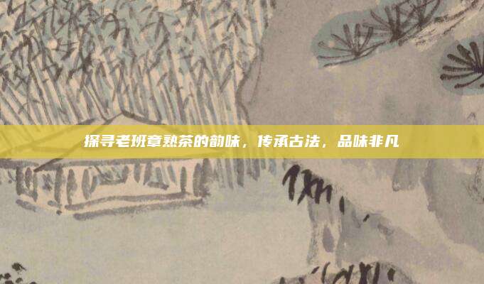 探寻老班章熟茶的韵味，传承古法，品味非凡