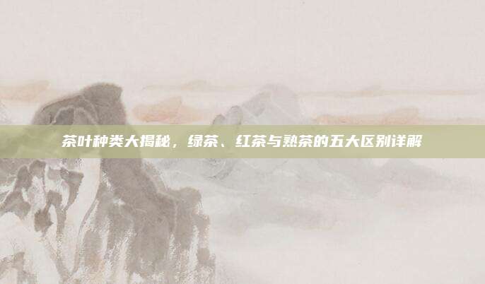 茶叶种类大揭秘，绿茶、红茶与熟茶的五大区别详解