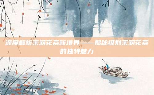 深度解析茉莉花茶新境界——揭秘级别茉莉花茶的独特魅力