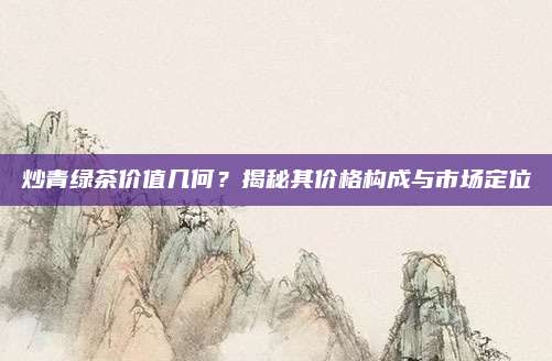 炒青绿茶价值几何？揭秘其价格构成与市场定位