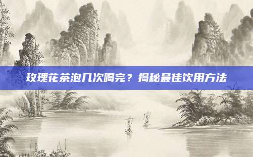 玫瑰花茶泡几次喝完？揭秘最佳饮用方法