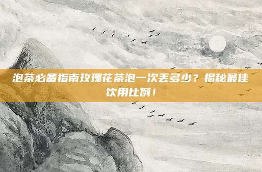 泡茶必备指南玫瑰花茶泡一次丢多少？揭秘最佳饮用比例！