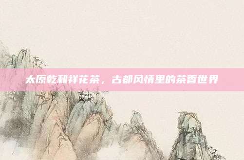 太原乾和祥花茶，古都风情里的茶香世界