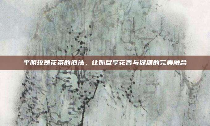 平阴玫瑰花茶的泡法，让你尽享花香与健康的完美融合