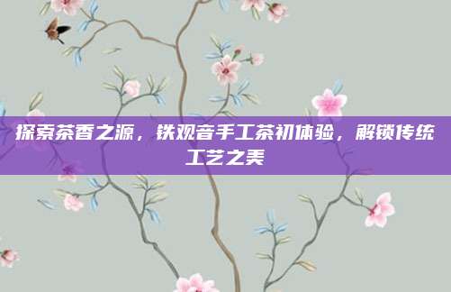 探索茶香之源，铁观音手工茶初体验，解锁传统工艺之美