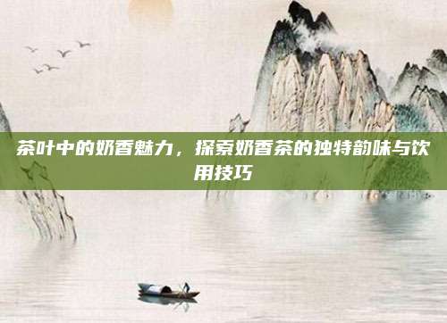 茶叶中的奶香魅力，探索奶香茶的独特韵味与饮用技巧