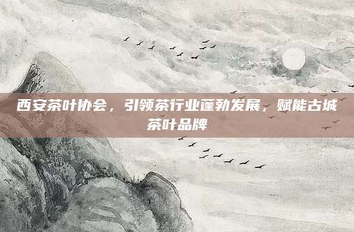 西安茶叶协会，引领茶行业蓬勃发展，赋能古城茶叶品牌