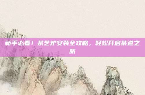新手必看!茶艺炉安装全攻略,轻松开启茶道之旅