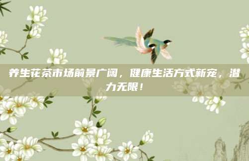 养生花茶市场前景广阔,健康生活方式新宠,潜力无限!