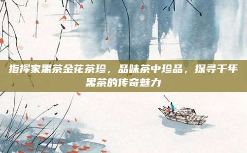 指挥家黑茶金花茶珍，品味茶中珍品，探寻千年黑茶的传奇魅力