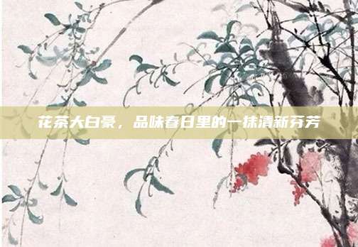 花茶大白豪，品味春日里的一抹清新芬芳