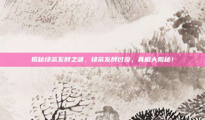 揭秘绿茶发酵之谜，绿茶发酵过没，真相大揭秘！