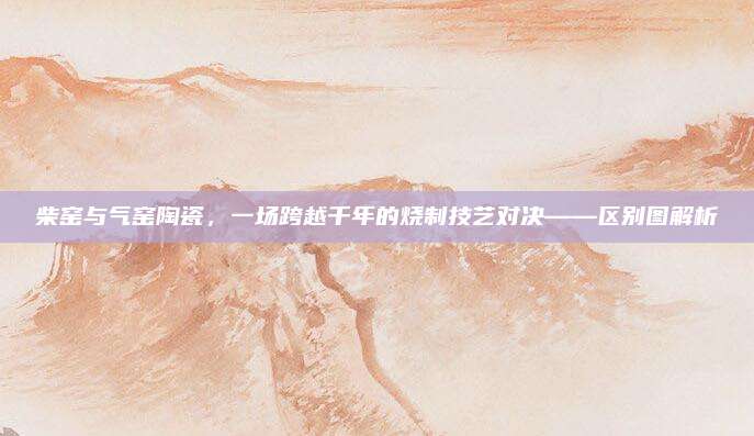 柴窑与气窑陶瓷，一场跨越千年的烧制技艺对决——区别图解析