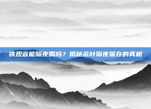铁观音能隔夜喝吗？揭秘茶叶隔夜保存的真相