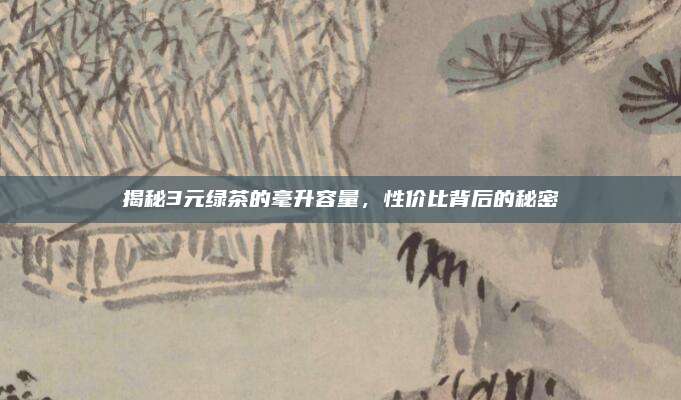揭秘3元绿茶的毫升容量，性价比背后的秘密