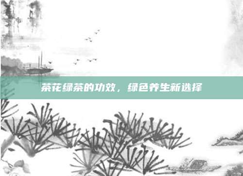 茶花绿茶的功效，绿色养生新选择