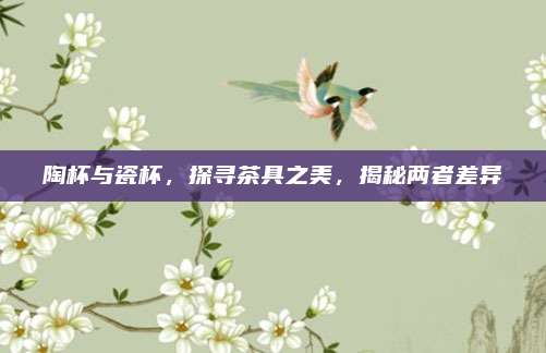 陶杯与瓷杯，探寻茶具之美，揭秘两者差异