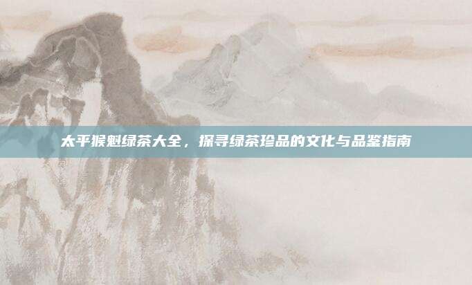 太平猴魁绿茶大全，探寻绿茶珍品的文化与品鉴指南