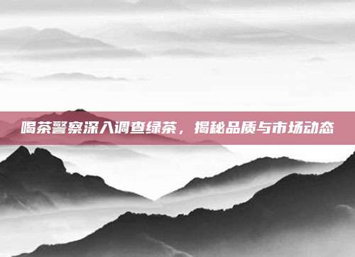 喝茶警察深入调查绿茶，揭秘品质与市场动态