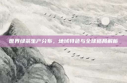 世界绿茶生产分布,地域特色与全球格局解析