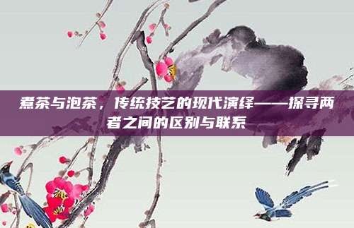 煮茶与泡茶,传统技艺的现代演绎——探寻两者之间的区别与联系