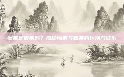 绿茶是青茶吗?揭秘绿茶与青茶的区别与联系