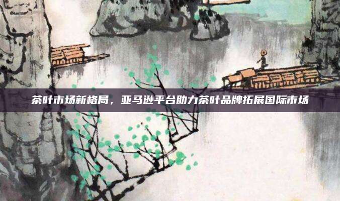 茶叶市场新格局,亚马逊平台助力茶叶品牌拓展国际市场