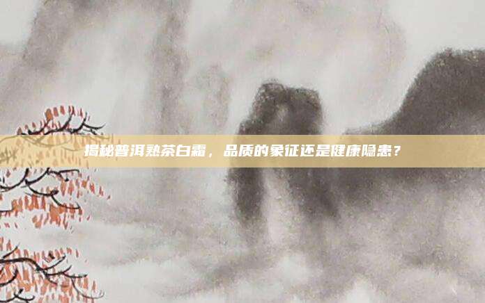 揭秘普洱熟茶白霜,品质的象征还是健康隐患?