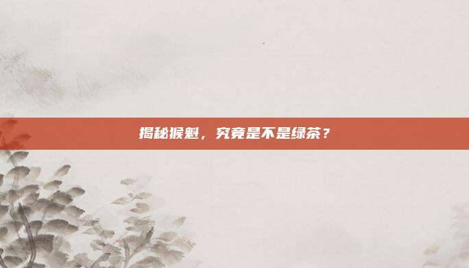 揭秘猴魁,究竟是不是绿茶?