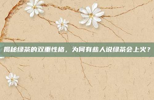 揭秘绿茶的双重性格，为何有些人说绿茶会上火？