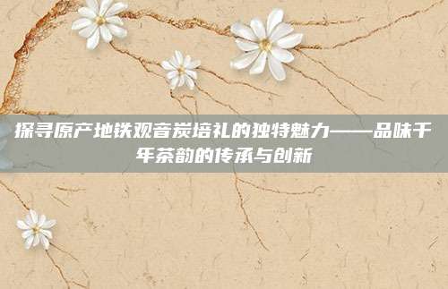 探寻原产地铁观音炭培礼的独特魅力——品味千年茶韵的传承与创新