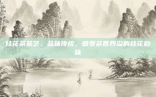 桂花茶茶艺，品味传统，感受茶香四溢的桂花韵味
