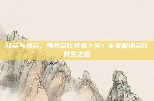 红茶与绿茶，哪些茶饮容易上火？专家解读茶饮养生之道