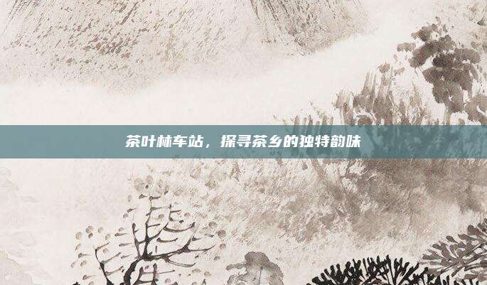 茶叶林车站，探寻茶乡的独特韵味