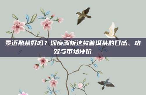 景迈熟茶好吗？深度解析这款普洱茶的口感、功效与市场评价