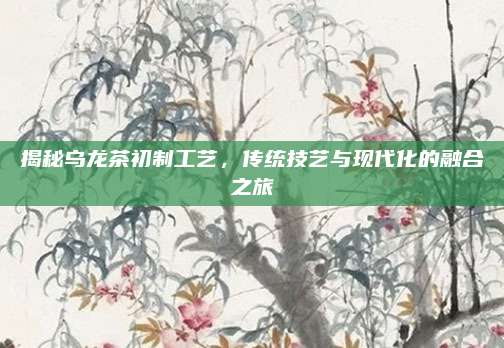 揭秘乌龙茶初制工艺，传统技艺与现代化的融合之旅