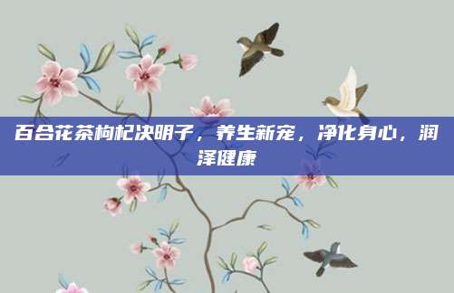 百合花茶枸杞决明子，养生新宠，净化身心，润泽健康