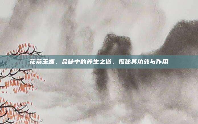 花茶玉螺，品味中的养生之道，揭秘其功效与作用