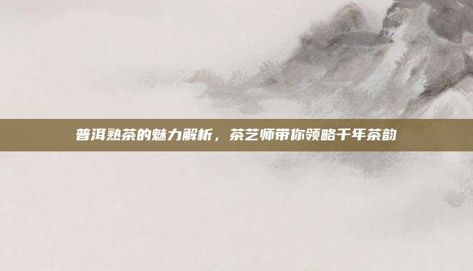 普洱熟茶的魅力解析，茶艺师带你领略千年茶韵