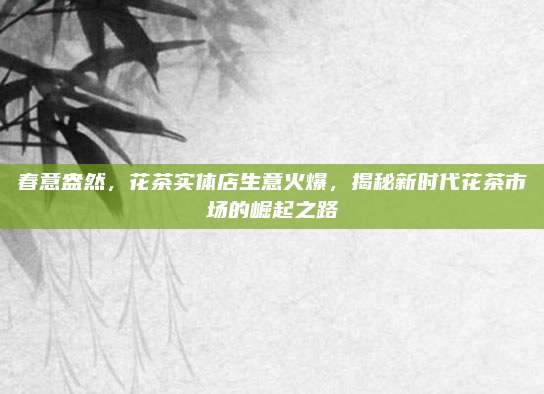春意盎然，花茶实体店生意火爆，揭秘新时代花茶市场的崛起之路