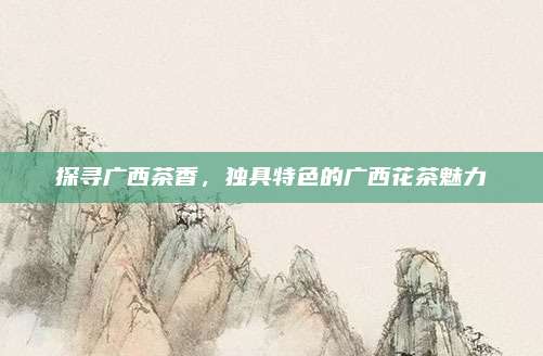 探寻广西茶香，独具特色的广西花茶魅力