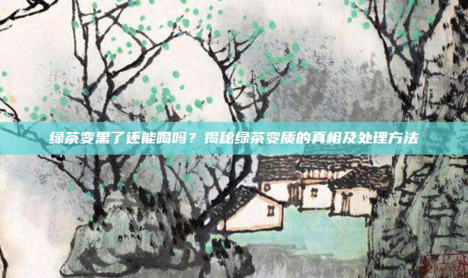 绿茶变黑了还能喝吗?揭秘绿茶变质的真相及处理方法