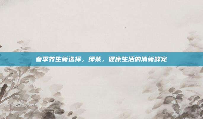春季养生新选择,绿茶,健康生活的清新鲜宠