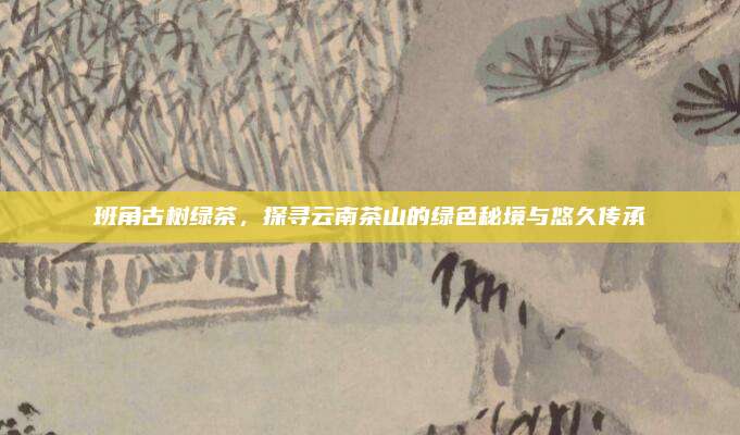 班角古树绿茶,探寻云南茶山的绿色秘境与悠久传承