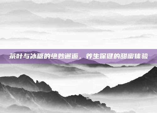 茶叶与冰糖的绝妙邂逅,养生保健的甜蜜体验