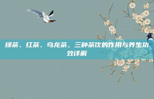 绿茶、红茶、乌龙茶,三种茶饮的作用与养生功效详解