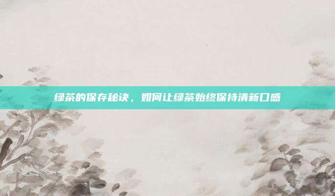 绿茶的保存秘诀,如何让绿茶始终保持清新口感