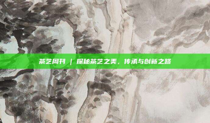 茶艺周刊 | 探秘茶艺之美,传承与创新之路