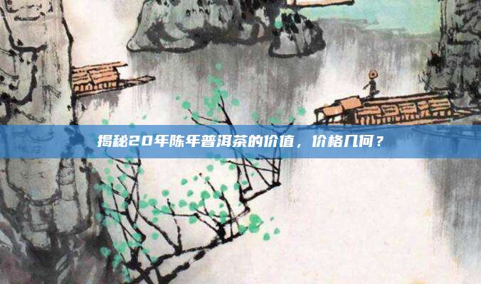 揭秘20年陈年普洱茶的价值,价格几何?