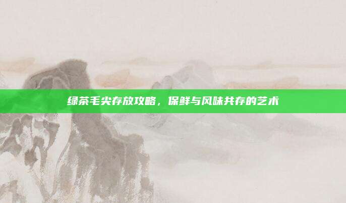 绿茶毛尖存放攻略,保鲜与风味共存的艺术
